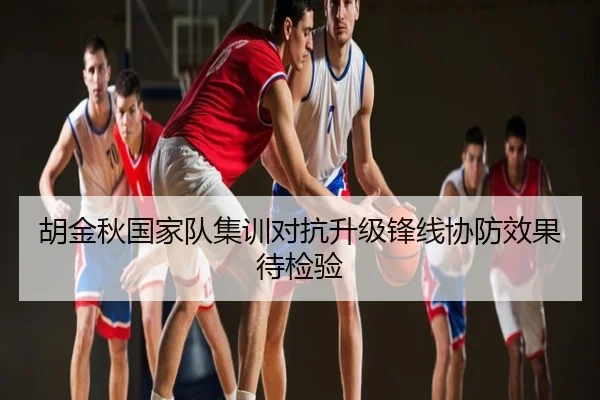 胡金秋国家队集训对抗升级锋线协防效果待检验