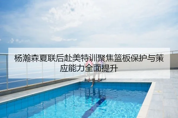 杨瀚森夏联后赴美特训聚焦篮板保护与策应能力全面提升