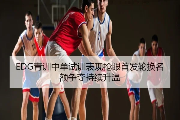 EDG青训中单试训表现抢眼首发轮换名额争夺持续升温